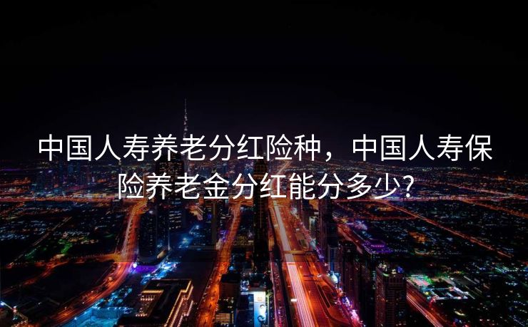中国人寿养老分红险种,中国人寿保险养老金分红能分多少? 中国人寿养老分红险种,中国人寿保险养老金分红能分多少?