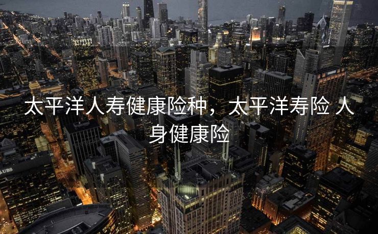 太平洋人寿健康险种，太平洋寿险 人身健康险