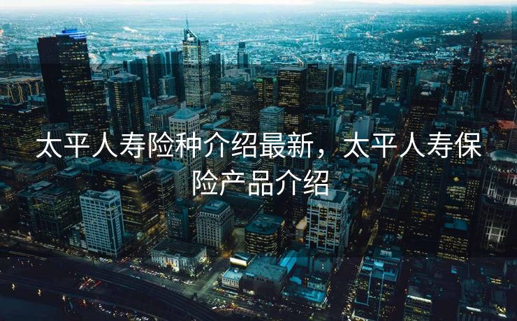 太平人寿险种介绍最新，太平人寿保险产品介绍