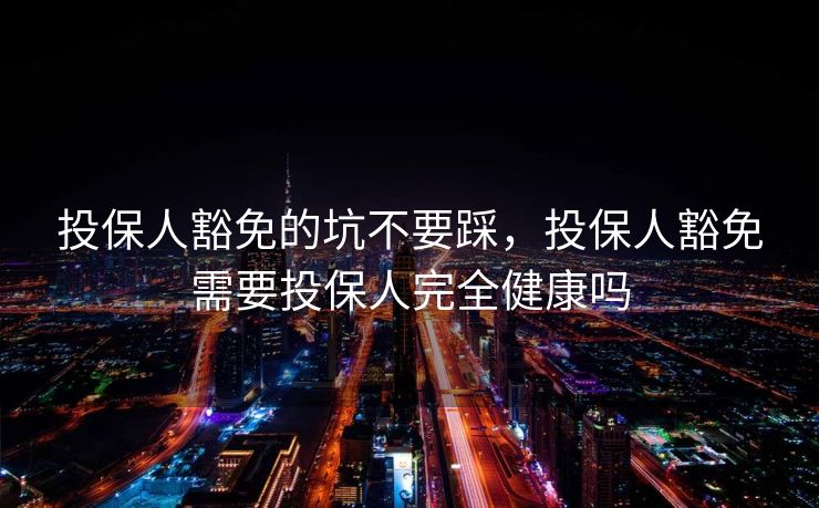 投保人豁免的坑不要踩,投保人豁免需要投保人完全健康吗 投保人豁免的坑不要踩,投保人豁免需要投保人完全健康吗