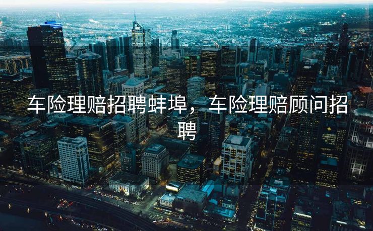 车险理赔招聘蚌埠，车险理赔顾问招聘