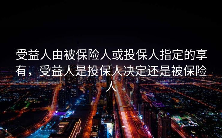 受益人由被保险人或投保人指定的享有，受益人是投保人决定还是被保险人