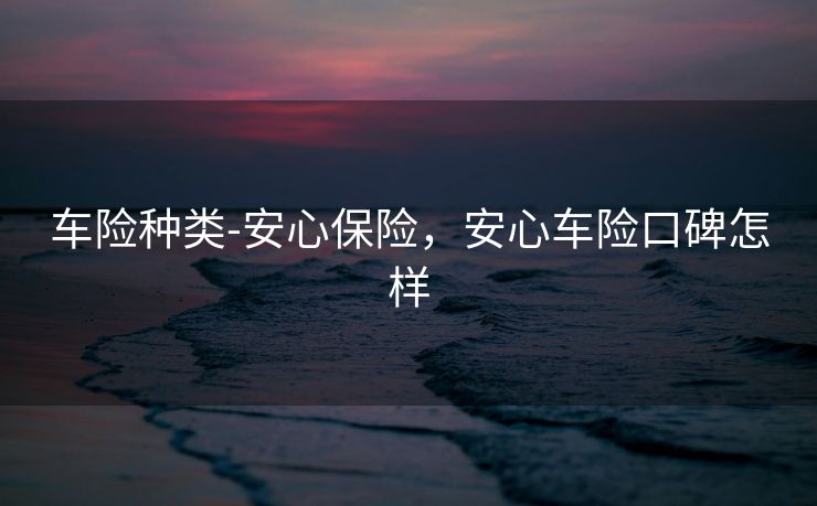 车险种类-安心保险,安心车险口碑怎样 车险种类-安心保险,安心车险口碑怎样