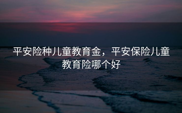 平安险种儿童教育金，平安保险儿童教育险哪个好